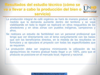 Resultados del estudio técnico (cómo se
va a llevar a cabo la producción del bien o
servicio)
La producción integral de café orgánico se hará de manera gradual, en la
medida que la demanda aumente dentro del territorio y se vaya
visibilizando en toda la región se replicará en otros resguardos de los
alrededores y en otras zonas con pueblos indígenas, campesinos y
afros.
Se realizara un estudio de factibilidad con un personal profesional que
tenga que ver directamente con el tema conjuntamente con las bases
que son los beneficiarios directos, en la medida de los resultados se
formulara y se ejecutara el proyecto con todas las especificidades que
se requieren.
La producción debe ser orgánica minimizando la utilización de los
agroquímicos de manera gradual hasta llegar a un 100%, para que el
producto se posicione en el mercado local, regional y nacional.

 