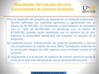 Resultados del estudio técnico
(necesidades de recurso humano)
Para el desarrollo del proyecto se requiere de un personal profesional y
técnico calificado (un ingeniero agrónomo o agroforestal con un
salario de $2.500.000, un economista o administrador de empresas
con un valor de $2.500.000, un tecnólogo con un básico de
$1.800.000 quienes serán contratado por un termino de un año,
mientras la comunidad beneficiara del proyecto se apropie de la
propuesta.
Se pretende buscar cofinanciación de personal profesional y técnico
con la asociación de cabildo de Juna Tama Tierradentro, expertos en
la producción integral de café orgánico para minimizar costos en el
proyecto.
El seguimiento y la evolución se realizara de manera oportuna desde el
inicio de la ejecución del proyecto con el personal del proyecto.

 