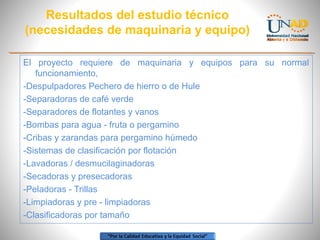 Resultados del estudio técnico
(necesidades de maquinaria y equipo)
El proyecto requiere de maquinaria y equipos para su normal
funcionamiento,
-Despulpadores Pechero de hierro o de Hule
-Separadoras de café verde
-Separadores de flotantes y vanos
-Bombas para agua - fruta o pergamino
-Cribas y zarandas para pergamino húmedo
-Sistemas de clasificación por flotación
-Lavadoras / desmucilaginadoras
-Secadoras y presecadoras
-Peladoras - Trillas
-Limpiadoras y pre - limpiadoras
-Clasificadoras por tamaño

 