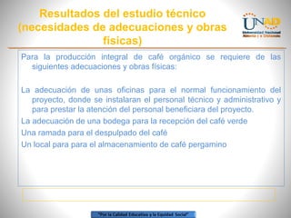 Resultados del estudio técnico
(necesidades de adecuaciones y obras
físicas)
Para la producción integral de café orgánico se requiere de las
siguientes adecuaciones y obras físicas:
La adecuación de unas oficinas para el normal funcionamiento del
proyecto, donde se instalaran el personal técnico y administrativo y
para prestar la atención del personal beneficiara del proyecto.
La adecuación de una bodega para la recepción del café verde
Una ramada para el despulpado del café
Un local para para el almacenamiento de café pergamino

 
