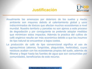 Justificación
Anualmente las amenazas por deterioro de los suelos y medio
ambiente son mayores debido al calentamiento global y usos
indiscriminados de tóxicos que afectan muchos ecosistemas a nivel
mundial. Nuestro territorio y parcelas no son ajenos a este proceso
de degradación y por consiguiente se pretende adoptar medidas
que minimicen estos impactos. Además la practica del cultivo de
café orgánico resulta ser más económica debido a que los insumos
de tipo natural se encuentran a bajos costos.
La producción de café de tipo convencional significa el uso de
agroquímicos (abonos, fungicidas, plaguicidas, herbicidas), cuyos
residuos acaban con los ecosistemas propios del suelo, además de
filtrarse y llegar hasta las fuentes de agua que son consumidas por
comunidades, beneficiarias de este recurso.

 