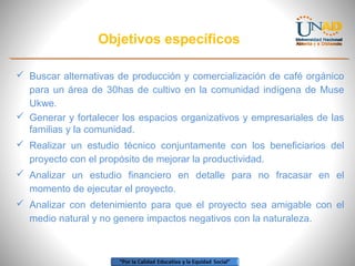 Objetivos específicos
 Buscar alternativas de producción y comercialización de café orgánico
para un área de 30has de cultivo en la comunidad indígena de Muse
Ukwe.
 Generar y fortalecer los espacios organizativos y empresariales de las
familias y la comunidad.
 Realizar un estudio técnico conjuntamente con los beneficiarios del
proyecto con el propósito de mejorar la productividad.
 Analizar un estudio financiero en detalle para no fracasar en el
momento de ejecutar el proyecto.
 Analizar con detenimiento para que el proyecto sea amigable con el
medio natural y no genere impactos negativos con la naturaleza.

 