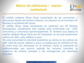 Marco de referencia – marco
contextual
El cabildo indígena Muse Ukwe proveniente de los comuneros y
comuneras Nasas del territorio Mosoco, se ubicaron en el municipio de
Morales al occidente del Cauca.
El cabildo Muse Ukwe inicialmente se conformó con 95 familias
Mosoqueñas, actualmente este cabildo está conformado por 1.025
comuneros y comuneras aproximadamente. El territorio que abarca el
cabildo indígena Muse Ukwe son 97 hectáreas, en las que predominan
cultivos de café, caña, plátano y yuca.
En esta comunidad la actividad económica se centra en los cultivos de
café, caña de azúcar, plátano y yuca, un pueblo que se mantiene en pie
de lucha ante las amenazas en el territorio, como la presencia de
multinacionales que quieren explotar los recursos naturales, la
presencia de actores armados y las emergencias por desastres
naturales.

 