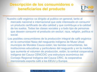 Descripción de los consumidores o
beneficiarios del producto
Nuestro café orgánico va dirigido al publico en general, tanto al
mercado nacional e internacional que este interesado en consumir
un producto certificado de alta calidad y que contribuye a la calidad
de los suelos. Todas las clases sociales y a todo tipo de personas
que deseen consumir el producto sin excluir; raza, religión, política ni
social.
Los posibles consumidores de la producción integral de café orgánico
en la comunidad Nasa del resguardo indígena de Muse Ukwe
municipio de Morales Cauca están; las tiendas comunitarias, las
instituciones educativas y particulares del resguardo y en la medida
que aumente el volumen de producción, están; la central cooperativa
indígena del Cauca CENCOIC una estructura económica del
Consejo Regional Indígena del Cauca CRIC, la cooperativa
mencionada exporta café a los EEUU y Europa.

 