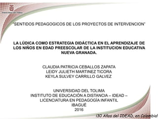 ¡30 Años del IDEAD, en Colombia!
“SENTIDOS PEDAGOGICOS DE LOS PROYECTOS DE INTERVENCION”
LA LÚDICA COMO ESTRATEGIA DIDÁCTICA EN EL APRENDIZAJE DE
LOS NIÑOS EN EDAD PREESCOLAR DE LA INSTITUCION EDUCATIVA
NUEVA GRANADA.
CLAUDIA PATRICIA CEBALLOS ZAPATA
LEIDY JULIETH MARTINEZ TICORA
KEYLA SULVEY CARRILLO GALVEZ
UNIVERSIDAD DEL TOLIMA
INSTITUTO DE EDUCACIÓN A DISTANCIA – IDEAD –
LICENCIATURA EN PEDAGOGÍA INFANTIL
IBAGUÉ
2016
 