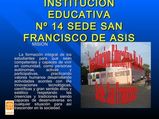 INSTITUCIÓNINSTITUCIÓN
EDUCATIVAEDUCATIVA
Nº 14 SEDE SANNº 14 SEDE SAN
FRANCISCO DE ASISFRANCISCO DE ASISMISIONMISION
La formación integral de losLa formación integral de los
estudiantes para que seanestudiantes para que sean
competentes y capaces de vivircompetentes y capaces de vivir
en comunidad, como personasen comunidad, como personas
autónomas, activas yautónomas, activas y
participativas, practicandoparticipativas, practicando
valores humanos desarrollandovalores humanos desarrollando
actividades acordes con lAsactividades acordes con lAs
innovaciones tecnológicas,innovaciones tecnológicas,
científicas y gran sentido ético ycientíficas y gran sentido ético y
estético respetando lasestético respetando las
creencias y tradiciones siendocreencias y tradiciones siendo
capaces de desenvolverse encapaces de desenvolverse en
cualquier situación para asícualquier situación para así
trascender en la sociedad.trascender en la sociedad.
 