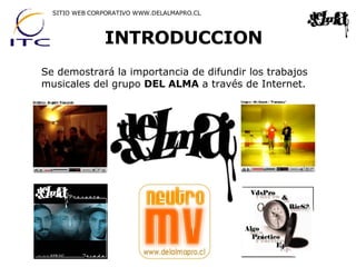 INTRODUCCION SITIO WEB CORPORATIVO WWW.DELALMAPRO.CL Se demostrará la importancia de difundir los trabajos musicales del grupo  DEL ALMA  a través de Internet. 