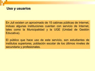 En Juli existen un aproximado de 15 cabinas públicas de Internet, incluso algunas instituciones cuentan con servicio de Internet, tales como la Municipalidad y la UGE (Unidad de Gestión Educativa). El público que hace uso de este servicio, son estudiantes de institutos superiores, población escolar de los últimos niveles de secundaria y profesionales. Uso y usuarios