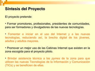 El proyecto pretende: Formar promotores, profesionales, presidentes de comunidades, para ser formadores y divulgadores de las nuevas tecnologías. Fomentar e iniciar en el uso del Internet y a las nuevas tecnologías, reduciendo así, la brecha digital de los jóvenes, adultos y adultos mayores. Promover un mejor uso de las Cabinas Internet que existen en la zona escogida para el proyecto piloto. Brindar asistencia técnica a las pymes de la zona para que utilicen las nuevas Tecnologías de la Información y Comunicación (TICs) y se beneficien de ellas. Síntesis del Proyecto