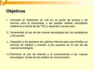 Objetivos Convertir al Telecentro en Juli en un punto de acceso y de servicio para la comunidad, y así puedan realizar actividades cotidianas a través de las TICs y aprender nuevos usos. Incrementar el uso de las nuevas tecnologías por los ciudadanos y las pymes. Capacitar a los gestores de cabinas Internet para que brinden un servicio de calidad y orienten a los usuarios en el uso de las nuevas tecnologías. Promover el uso de Internet y el acercamiento a las nuevas tecnologías través de los medios de comunicación.
