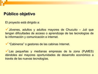 El proyecto está dirigido a: Jóvenes, adultos y adultos mayores de Chucuito – Juli que tengan dificultades de acceso o aprendizaje de las tecnologías de la información y comunicación e internet. “ Cabineros” o gestores de las cabinas Internet. Las pequeñas y medianas empresas de la zona (PyMES) dándoles así mayores oportunidades de desarrollo económico a través de las nuevas tecnologías. Público objetivo