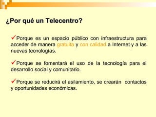 ¿Por qué un Telecentro? Porque es un espacio público con infraestructura para acceder de manera gratuita y con calidad a Internet y a las nuevas tecnologías. Porque se fomentará el uso de la tecnología para el desarrollo social y comunitario. Porque se reducirá el asilamiento, se crearán contactos y oportunidades económicas.