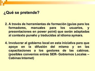A través de herramientas de formación (guías para los formadores, manuales para los usuarios, y presentaciones en power point) que serán adaptadas al contexto puneño y traducidas al idioma aymara. Involucrar al gobierno local en esta iniciativa para que apoye en la difusión del mismo y en las capacitaciones a los gestores de las cabinas. (posibles convenios entres SER- Gobiernos Locales – Cabinas Internet) ¿Qué se pretende?