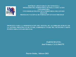 REPÚBLICA BOLIVARIANA DE VENEZUELA
MINISTERIO DEL PODER POPULAR PARA LA EDUCACION
UNIVERSITARIA
UNIVERSIDAD POLITÉCNICA TERRITORIAL DEL ESTADO
BOLÍVAR
PROGRAMA NACIONAL DE FORMACIÓN EN ELECTRICIDAD
PROPUESTA PARA LA MODERNIZACION DEL SISTEMA DE ALUMBRADO PUBLICO DE
LA AVENIDA PRINCIPAL 02 DE UNARE, PARROQUIA UNARE DEL MUNICIPIO CARONI
PUERTO ORDAZ ESTADO BOLIVAR.
PARTICIPANTE:
José Franco, C.I.12.560.575
Puerto Ordaz, febrero 2021
 