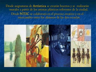Desde asignaturas de  Artística  se crearán bocetos y se  realizarán murales a partir de los artistas plásticos referentes de la ciudad.  Desde  NTIC  se colaborará en el proceso creativo y en el intercambio entre los alumnos de las dos escuelas. 