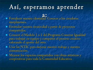 Así, esperamos aprender a:   Fortalecer nuestra identidad. Conocer a los creadores marplatenses. Estimular nuestra creatividad a partir de proyectos compartidos. Conocer el Modelo 1 a 1 del Programa Conectar Igualdad para trabajar en equipo y compartir el proceso creativo valorando el aporte del otro. Usar las NTIC para mejorar nuestro trabajo y nuestra comunicación. Mejorar los espacios compartidos con obras artísticas y cooperativas para toda la Comunidad Educativa. 