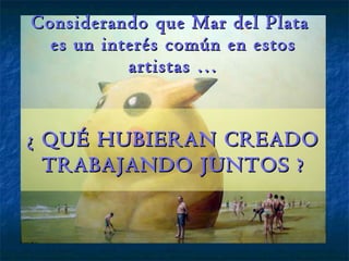 Considerando que Mar del Plata  es un interés común en estos artistas … ¿ QUÉ HUBIERAN CREADO TRABAJANDO JUNTOS ? 