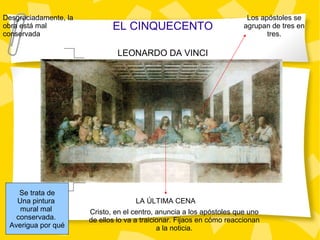 EL CINQUECENTO LEONARDO DA VINCI LA ÚLTIMA CENA Desgraciadamente, la obra está mal conservada Cristo, en el centro, anuncia a los apóstoles que uno de ellos lo va a traicionar. Fijaos en cómo reaccionan a la noticia. Los apóstoles se agrupan de tres en tres. Se trata de Una pintura  mural mal  conservada.  Averigua por qué 