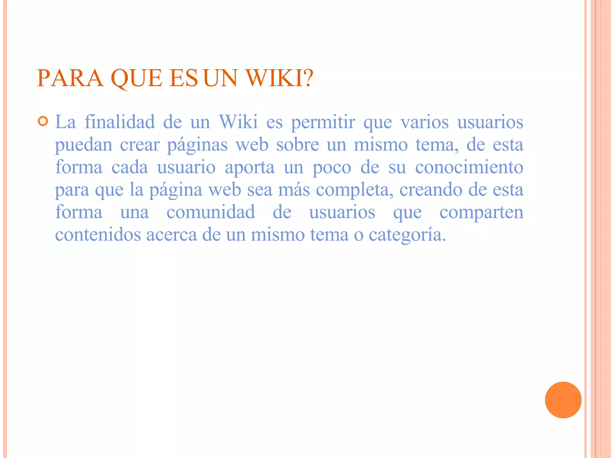PARA QUE ES UN WIKI? La finalidad de un Wiki es permitir que varios usuarios puedan crear páginas web sobre un mismo tema, de esta forma cada usuario aporta un poco de su conocimiento para que la página web sea más completa, creando de esta forma una comunidad de usuarios que comparten contenidos acerca de un mismo tema o categoría.  
