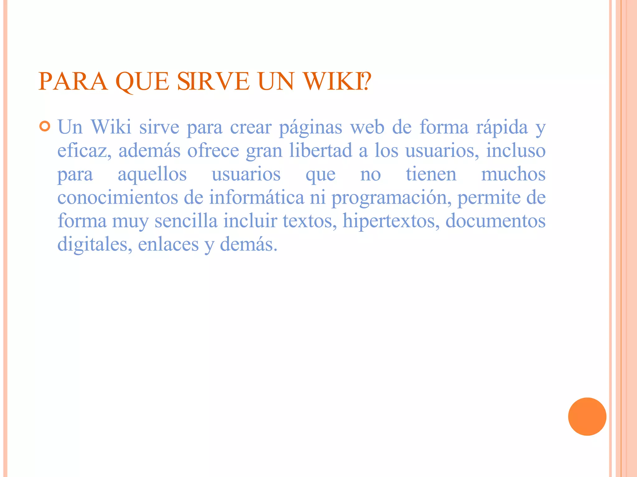 PARA QUE SIRVE UN WIKI? Un Wiki sirve para crear páginas web de forma rápida y eficaz, además ofrece gran libertad a los usuarios, incluso para aquellos usuarios que no tienen muchos conocimientos de informática ni programación, permite de forma muy sencilla incluir textos, hipertextos, documentos digitales, enlaces y demás. 