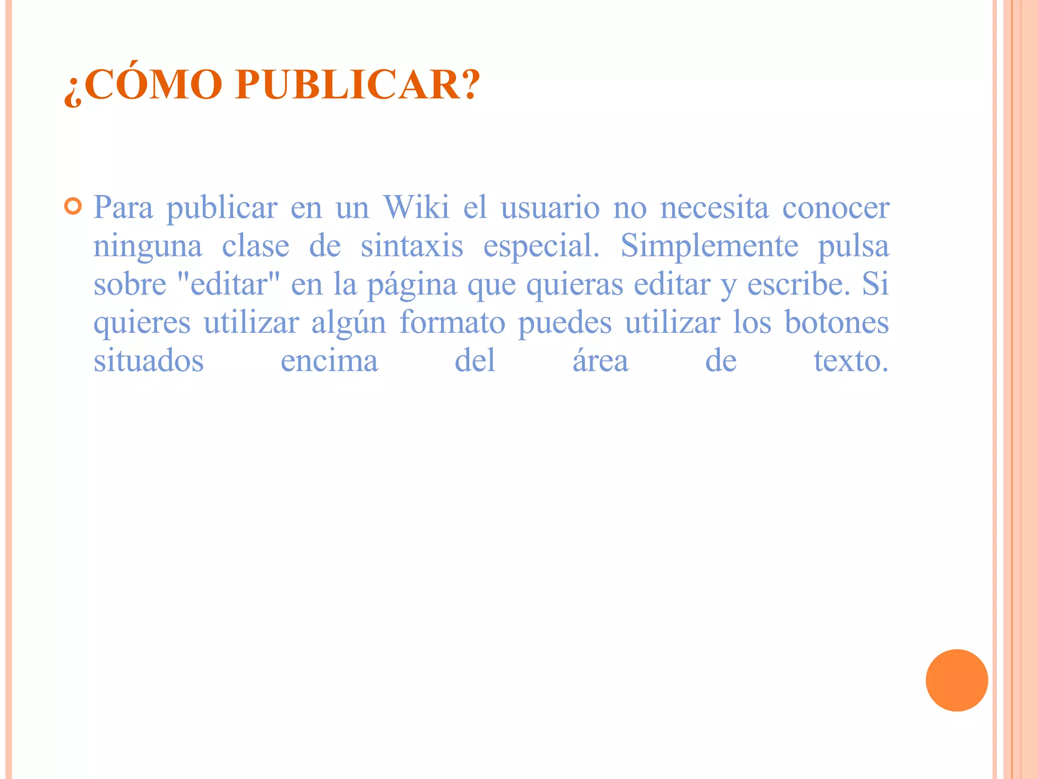 ¿CÓMO PUBLICAR? Para publicar en un Wiki el usuario no necesita conocer ninguna clase de sintaxis especial. Simplemente pulsa sobre "editar" en la página que quieras editar y escribe. Si quieres utilizar algún formato puedes utilizar los botones situados encima del área de texto. 