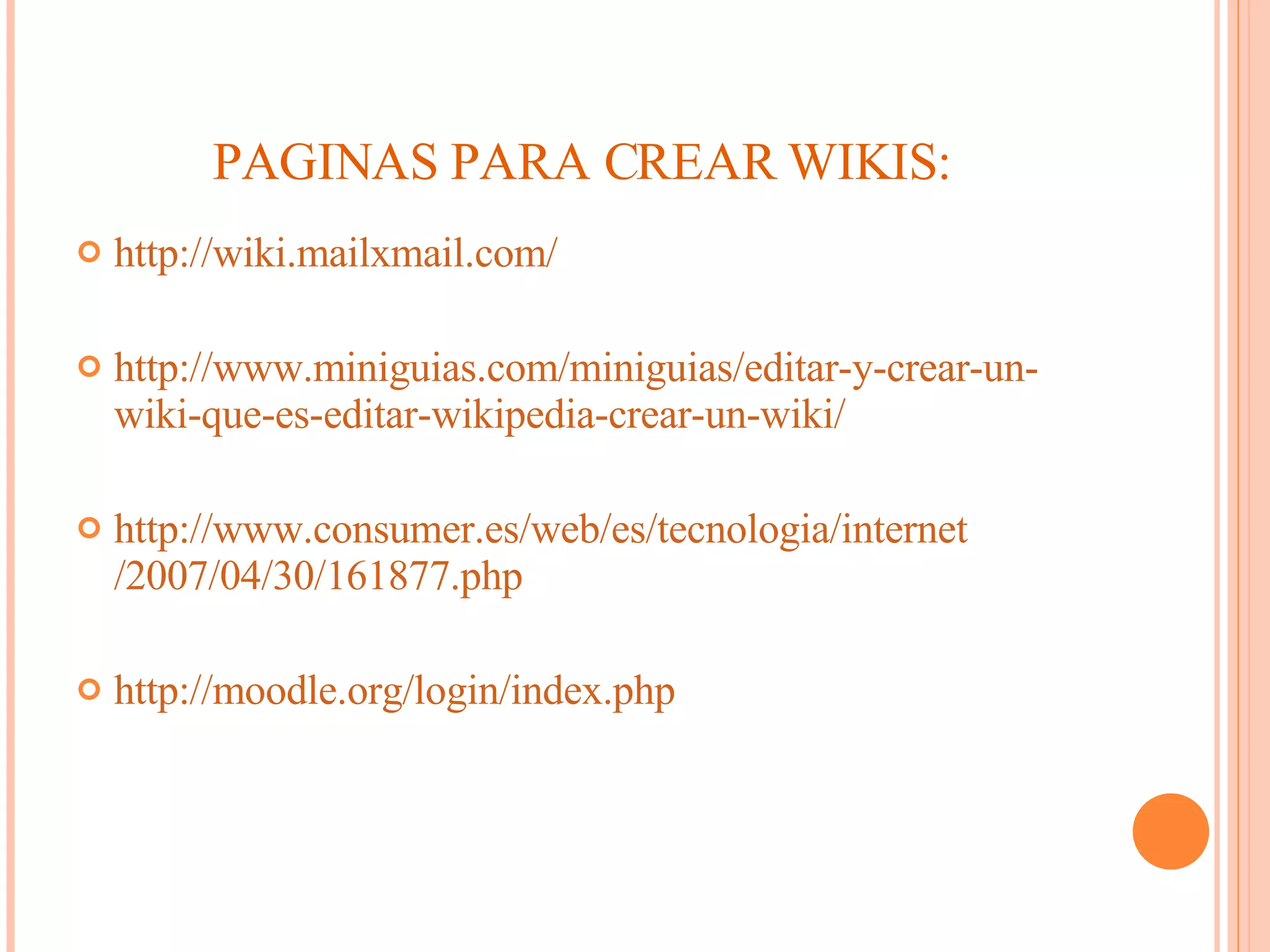 PAGINAS PARA CREAR WIKIS: http:// wiki.mailxmail.com / http:// www.miniguias.com / miniguias /editar-y-crear-un- wiki -que-es-editar- wikipedia -crear-un- wiki / http:// www.consumer.es / web /es/ tecnologia / internet /2007/04/30/161877. php http:// moodle.org / login / index.php 