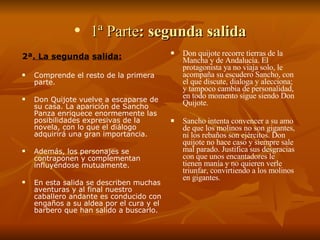 1ª Parte : segunda salida 2ª . La segunda   salida: Comprende el resto de la primera parte.  Don Quijote vuelve a escaparse de su casa. La aparición de Sancho Panza enriquece enormemente las posibilidades expresivas de la novela, con lo que el diálogo adquirirá una gran importancia.  Además, los personajes se contraponen y complementan influyéndose mutuamente.  En esta salida se describen muchas aventuras y al final nuestro caballero andante es conducido con engaños a su aldea por el cura y el barbero que han salido a buscarlo. Don quijote recorre tierras de la Mancha y de Andalucía. El protagonista ya no viaja solo, le acompaña su escudero Sancho, con el que discute, dialoga y alecciona; y tampoco cambia de personalidad, en todo momento sigue siendo Don Quijote. Sancho intenta convencer a su amo de que los molinos no son gigantes, ni los rebaños son ejércitos. Don quijote no hace caso y siempre sale mal parado. Justifica sus desgracias con que unos encantadores le tienen manía y no quieren verle triunfar, convirtiendo a los molinos en gigantes. 