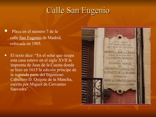 Calle San Eugenio Placa en el número 7 de la  calle  San Eugenio  de Madrid,  colocada en 1905.  El texto dice: “En el solar que ocupa esta casa estuvo en el siglo XVII la imprenta de Juan de la Cuesta donde se hizo en 1615 la edición príncipe de la segunda parte del Ingenioso Caballero D. Quijote de la Mancha, escrita por Miguel de Cervantes Saavedra”.  