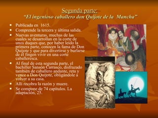 Segunda parte:  “El ingenioso caballero   don Quijote de la  Mancha” Publicada en  1615 . Comprende la tercera y última salida.  Nuevas aventuras, muchas de las cuales se desarrollan en la corte de unos duques que, por haber leído la primera parte, conocen la fama de Don Quijote y que para divertirse y burlarse de él fingen vivir en una corte caballeresca.  Al final de esta segunda parte, el bachiller Sansón Carrasco, disfrazado también de caballero andante, reta y vence a Don Quijote, obligándole a volver a su casa.  Allí recobra la razón y muere. Se compone de 74 capítulos. La adaptación, 25. 