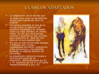 CLÁSICOS ADAPTADOS La adaptación  de la novela que  he leído este curso es de Eduardo Alonso que intenta ser fiel a la original. Cervantes concebía el arte de la novela como un ejercicio de escritura desatada y la variedad como un valor artístico de primer orden. De ahí que incorporase cuentos y poemas en sus escritos para acercarse al  ideal de una obra en la que cupiese todo.  Por eso se han conservado pasajes y diálogos que revelan complejidad narrativa, caracteriza a los personajes y nos permite entender el espíritu literario de Cervantes. La adaptación reduce la novela a una tercera parte de su  extensión, redistribuyendo los 52  y 74  capítulos de l a 1ª y 2ª parte respectivamente a 14 y 25.  
