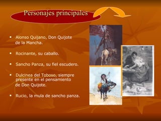 Alonso Quijano , Don Quijote de la Mancha.  Rocinante , su caballo.  Sancho Panza , su fiel escudero. Dulcinea  del  Toboso , siempre presente en el pensamiento  de Don Quijote.  Rucio , la mula de sancho panza.  Personajes principales 