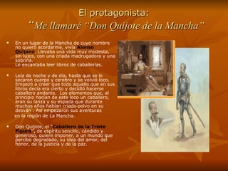 El protagonista:   “ Me llamaré “Don Quijote de la Mancha” En un lugar de la Mancha de cuyo nombre no quiero acordarme, vivía  Alonso Quijano . Llevaba una vida muy modesta, sin lujos, con una criada madrugadora y una sobrina. Le encantaba leer libros de caballerías. Leía de noche y de día, hasta que se le secaron cuerpo y cerebro y se volvió loco. Empezó a creer que todo aquello que en sus libros decía era cierto y decidió hacerse caballero andante.  Los elementos que, al principio hacían de este loco un caballero, eran su lanza y su espada que durante muchos años habían criado polvo en su desván . Así empezaron sus aventuras  en la región de La Mancha. Don Quijote, el " Caballero de la   Triste   Figura ",  de espíritu sencillo, cándido y generoso, quiere imponer, a un mundo que percibe degradado, su idea del amor, del honor, de la justicia y de la paz.  