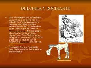 DULCINEA Y ROCINANTE Sólo necesitaba una enamorada, una princesa, como todos los caballeros. Pensó entonces, en que una vez había andado enamoriscado de una labradora de El Toboso que se llamaba  Aldonza Lorenzo . No era guapa, al contrario, tenía un gran bigote, pero Don Quijote se la imaginaba como una dulce dama y por eso la bautizó con el nombre de  Dulcinea  del Toboso. Un caballo flaco al que había puesto por nombre Rocinante le acompañaba. 