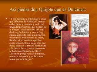 Así piensa don Quijote que es Dulcinea:   “ Y así, bástame a mí pensar y creer que la buena de Aldonza Lorenzo es hermosa y honesta, y en lo del linaje, importa poco; que no han de ir a hacer la información dél para darle algún hábito, y yo me hago cuenta que es la más alta princesa del mundo. Porque has de saber, Sancho, si no lo sabes, que dos cosas solas incitan a amar más que otras; que son la mucha hermosura y la buena fama, y estas dos cosas se hallan consumadamente en Dulcinea, porque en ser hermosa, ninguna le iguala; y en la buena fama, pocas le llegan." 