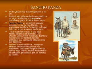 SANCHO PANZA En El Quijote hay dos protagonistas y no uno.  Junto al alto y flaco caballero montado en un viejo caballo hay un  campesino , bonachón y gordo a lomos de una mula:  Sancho Panza  es un pobre trabajador agrícola, vecino de Don Quijote, .La ausencia de sabiduría de Sancho es lo que lo lleva a seguir a un amo medio loco.. Vive en el mundo real, el que hace mucho tiempo ha abandonado Don Quijote. Come, bebe, estornuda, duerme y realiza todas las demás funciones corporales que su maestro idealista trata con desprecio.  Encarna el sentido común. Aunque se muestra a menudo inocente en sus esperanzas, suele tener los pies sobre la tierra y hace todo lo posible por remediar los entuertos provocados por las hazañas de su amo. 