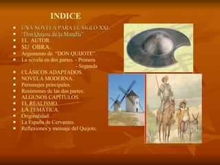 INDICE UNA NOVELA PARA EL SIGLO XXI. “ Don Quijote de la Mancha ”   EL  AUTOR. SU  OBRA.  Argumento de  “DON QUIJOTE”.  La novela en dos partes. - Primera  - Segunda  CLÁSICOS ADAPTADOS.  NOVELA MODERNA.  Personajes principales.  Resúmenes de las dos partes. ALGUNOS CAPÍTULOS. EL REALISMO. LA TEMÁTICA.  Originalidad.  La España de Cervantes. Reflexiones y mensaje del Quijote. 