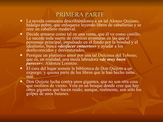 PRIMERA PARTE   La novela comienza describiéndonos a un tal  Alonso Quijano , hidalgo pobre, que enloquece leyendo libros de caballerías y se cree un caballero medieval.  Decide armarse como tal en una venta, que él ve como castillo. Le sucede toda suerte de cómicas aventuras en las que el personaje principal, impulsado en el fondo por la bondad y el idealismo, busca  « desfacer entuertos »  y ayudar a los desfavorecidos y desventurados.  Persigue un platónico amor por una tal  Dulcinea  del  Toboso ; que es, en realidad, una moza labradora  « de muy buen parecer »: Aldonza Lorenzo.  El cura del lugar somete la biblioteca de Don Quijote a un expurgo, y quema parte de los libros que le han hecho tanto mal.  Don Quijote lucha contra unos gigantes, que no son otra cosa que  molinos de viento . Vela en un bosque donde cree que hay otros gigantes que hacen ruido; aunque, realmente, son sólo los golpes de unos  batanes .  