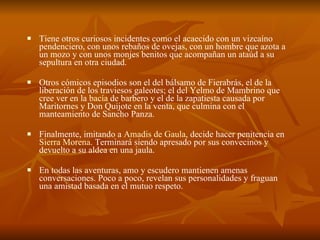 Tiene otros curiosos incidentes como el acaecido con un vizcaíno pendenciero, con unos rebaños de ovejas, con un hombre que azota a un mozo y con unos monjes benitos que acompañan un ataúd a su sepultura en otra ciudad.  Otros cómicos episodios son el del bálsamo de Fierabrás, el de la liberación de los traviesos galeotes; el del Yelmo de Mambrino que cree ver en la  bacía  de barbero y el de la zapatiesta causada por Maritornes y Don Quijote en la venta, que culmina con el manteamiento de Sancho Panza.  Finalmente, imitando a  Amadis de Gaula , decide hacer penitencia en  Sierra Morena . Terminará siendo apresado por sus convecinos y devuelto a su aldea en una jaula. En todas las aventuras, amo y escudero mantienen amenas conversaciones. Poco a poco, revelan sus personalidades y fraguan una amistad basada en el mutuo respeto. 