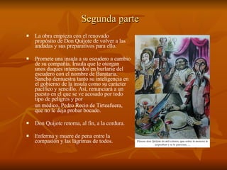 Segunda parte   La obra empieza con el renovado propósito de Don Quijote de volver a las andadas y sus preparativos para ello. Promete una ínsula a su escudero a cambio de su compañía. Ínsula que le otorgan unos duques interesados en burlarse del escudero con el nombre de Barataria. Sancho demuestra tanto su inteligencia en el gobierno de la ínsula como su carácter pacífico y sencillo. Así, renunciará a un puesto en el que se ve acosado por todo tipo de peligros y por  un médico, Pedro Recio de Tirteafuera, que no le deja probar bocado.  Don Quijote retorna, al fin, a la cordura. Enferma y muere de pena entre la compasión y las lágrimas de todos. 