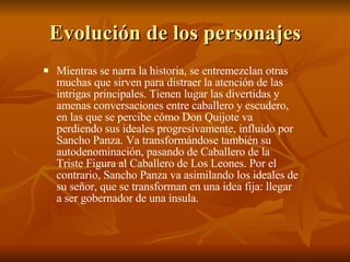 Evolución de los personajes Mientras se narra la historia, se entremezclan otras muchas que sirven para distraer la atención de las intrigas principales. Tienen lugar las divertidas y amenas conversaciones entre caballero y escudero, en las que se percibe cómo Don Quijote va perdiendo sus ideales progresivamente, influido por Sancho Panza. Va transformándose también su autodenominación, pasando de Caballero de la Triste Figura al Caballero de Los Leones. Por el contrario, Sancho Panza va asimilando los ideales de su señor, que se transforman en una idea fija: llegar a ser gobernador de una ínsula. 