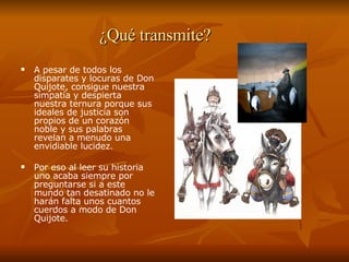 ¿Qué transmite? A pesar de todos los disparates y locuras de Don Quijote, consigue nuestra simpatía y despierta nuestra ternura porque sus ideales de justicia son propios de un corazón noble y sus palabras revelan a menudo una envidiable lucidez.  Por eso al leer su historia uno acaba siempre por preguntarse si a este mundo tan desatinado no le harán falta unos cuantos cuerdos a modo de Don Quijote. 