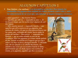 ALGUNOS CAPÍTULOS   I Don Quijote y los molinos  :  Los descalabros se suceden. Don Quijote ha confundido con gigantes unos molinos de viento; acomete contra ellos y sufre  las consecuencias de su error que, sin embargo, se negará siempre a reconocer. —  ¿ Qué gigantes? — dijo Sancho Panza. —  Aquellos que allí ves — respondió su amo —, de  los brazos largos, que los suelen tener algunos de casi  dos leguas. —  Mire vuestra merced — respondió Sancho — que aquellos que allí se parecen no son gigantes, sino molinos de viento, y lo que en ellos parecen brazos son las aspas, que, volteadas del viento, hacen andar la piedra del molino.— Bien parece  — respondió don Quijote — que no estás cursado en esto de las aventuras: ellos son gigantes; y si tienes miedo quítate de ahí, y ponte en oración en el espacio que yo voy a entrar con ellos en fiera y desigual batalla . Y, diciendo esto, dio de espuelas a su caballo Rocinante, sin atender a las voces que su escudero Sancho le daba, advirtiéndole que sin duda alguna eran molinos de viento, y no gigantes, aquellos que iba a acometer.  