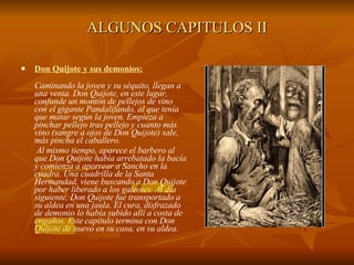 ALGUNOS CAPITULOS II Don Quijote y sus demonios: Caminando la joven y su séquito, llegan a una venta. Don Quijote, en este lugar, confunde un montón de pellejos de vino con el gigante Pandalifando, al que tenía que matar según la joven. Empieza a pinchar pellejo tras pellejo y cuanto más vino (sangre a ojos de Don Quijote) sale, más pincha el caballero. Al mismo tiempo, aparece el barbero al que Don Quijote había arrebatado la bacía y comienza a aporrear a Sancho en la cuadra. Una cuadrilla de la Santa Hermandad, viene buscando a Don Quijote por haber liberado a los galeotes. Al día siguiente, Don Quijote fue transportado a su aldea en una jaula. El cura, disfrazado de demonio lo había subido allí a costa de engaños. Este capítulo termina con Don Quijote de nuevo en su casa, en su aldea. 