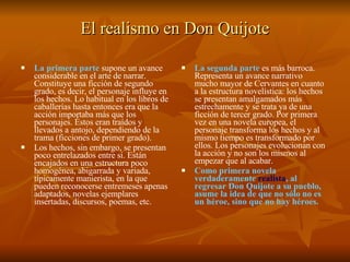 El realismo en Don Quijote La primera parte  supone un avance considerable en el arte de narrar. Constituye una ficción de segundo grado, es decir, el personaje influye en los hechos. Lo habitual en los libros de caballerías hasta entonces era que la acción importaba más que los personajes. Éstos eran traídos y llevados a antojo, dependiendo de la trama (ficciones de primer grado).  Los hechos, sin embargo, se presentan poco entrelazados entre sí. Están encajados en una estructura poco homogénea, abigarrada y variada, típicamente manierista, en la que pueden reconocerse entremeses apenas adaptados, novelas ejemplares insertadas, discursos, poemas, etc. La segunda parte  es más barroca. Representa un avance narrativo mucho mayor de Cervantes en cuanto a la estructura novelística: los hechos se presentan amalgamados más estrechamente y se trata ya de una ficción de tercer grado. Por primera vez en una novela europea, el personaje transforma los hechos y al mismo tiempo es transformado por ellos. Los personajes evolucionan con la acción y no son los mismos al empezar que al acabar. Como primera novela verdaderamente  realista , al regresar Don Quijote a su pueblo, asume la idea de que no sólo no es un héroe, sino que no hay héroes.  