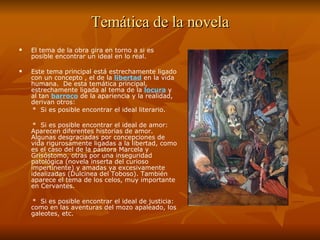Temática de la novela El tema de la obra gira en torno a si es posible encontrar un ideal en lo real.  Este tema principal está estrechamente ligado con un concepto , el de la  libertad   en la vida humana.  De esta temática principal, estrechamente ligada al tema de la  locura   y al tan  barroco  de la apariencia y la realidad, derivan otros: *  Si es posible encontrar el ideal literario.  *  Si es posible encontrar el ideal de amor: Aparecen diferentes historias de amor. Algunas desgraciadas por concepciones de vida rigurosamente ligadas a la libertad, como es el caso del de la pastora Marcela y Grisóstomo, otras por una inseguridad patológica (novela inserta del curioso impertinente) y amadas ya excesivamente idealizadas (Dulcinea del Toboso). También aparece el tema de los celos, muy importante en Cervantes.  *  Si es posible encontrar el ideal de justicia: como en las aventuras del mozo apaleado, los galeotes, etc.  