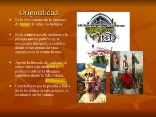 Originalidad Es la obra maestra de la literatura de  humor  de todos los tiempos. Es la primera novela moderna y la primera novela polifónica, la novela que interpreta la realidad, desde varios puntos de vista superpuestos al mismo tiempo. Aportó la fórmula del  realismo   tal como había sido ensayada y perfeccionada en la literatura castellana desde la Edad Media.  Caracterizada por la parodia y burla de lo fantástico, la crítica social, la insistencia en los valores . 