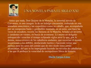 Antes que nada, Don Quijote de la Mancha, la inmortal novela de Cervantes, es una imagen: la de un hidalgo cincuentón, embutido en una armadura anacrónica y tan esquelético como su caballo, que, acompañado por un campesino basto y gordinflón montado, en un asno, que hace las veces de escudero, recorre las llanuras de la Mancha, heladas en invierno y candentes en verano, en busca de aventuras. Lo anima un designio enloquecido: resucitar el tiempo eclipsado siglos atrás (y que, por lo demás, nunca existió) de los caballeros andantes, que recorrían el mundo socorriendo a los débiles, desfaciendo tuertos y haciendo reinar una justicia para los seres del común que de otro modo éstos jamás alcanzarían, del que se ha impregnado leyendo las novelas de caballerías, a las que él atribuye la veracidad de escrupulosos libros de historia.      Mario Vargas Llosa   UNA NOVELA PARA EL SIGLO XXI 