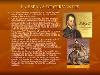 LA ESPAÑA DE CERVANTES Con el casamiento de Fernando e Isabel, España sentó bases para su unificación y creación de monarquías absolutistas.  Con el  descubrió de América,  España emergió tanto económica como militarmente en Europa... Antiguamente Madrid tenía 4000 habitantes. Su crecimiento se debió a los derechos concedidos a la burguesía española por los reyes de Castilla y León en el periodo medieval. En el siglo XIV, Fernando VI traslada la corte aquí por la abundancia de caza, clima y pureza del agua. Luego Madrid se convirtió en una ciudad de 100000 habitantes.  La decadencia del feudalismo y el descubrimiento de América devastó  la agricultura, pues el campesinado se transformó en un ejército de mendigos, parásitos, aristócratas arruinados y ladrones, sirvientes de la corte y borrachos, todos luchando por vivir sin trabajar.  Sin embargo, la corte española era considerada como una de las más brillantes de Europa con sus espectáculos de bailes, mascaradas y música.  Existía mucha corrupción, la venta de cargos era común y la iglesia y el estado estaban infestados de un verdadero ejército de parásitos, todos luchando por conseguir fortuna de los fondos públicos. Felipe III 