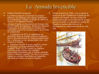 La  Armada Invencible Felipe II heredó un imperio. La nobleza empezó a construir sus propios palacios, sin embargo estos planes terminaron en la bancarrota. España se dirigía de cabeza al declive y el empobrecimiento.  .Aunque España era la potencia de Europa, ésta iba por detrás de Inglaterra, donde las relaciones capitalistas en la agricultura ya estaban muy avanzadas a pesar de la peste negra y la revuelta de campesinos.  ..A principios de XVI, el capitalismo se desarrolló tanto en España como en Inglaterra, pero el descubrimiento de América proporcionó  oro y  plata que no dio  prosperidad, sino  creó miseria en España. ....Inglaterra desafió al poder español a través de los mares mediante piratería. Pero su conflicto llegó a su fin cuando los ingleses enviaron ayuda militar a los rebeldes protestantes holandeses que se habían rebelado contra el dominio español. Eso llevó a la guerra. España se encontró humillada por Inglaterra, derrotada por barcos de guerra ingleses.  .. Felipe II murió en 1598 y con el murió la época en la que España era la dueña de los destinos del mundo. Su hijo, Felipe III, estaba interesado en los placeres de la caza que en el estado. La decadencia interna de España se aceleró aún más por la incompetencia y degeneración de su casa real. 