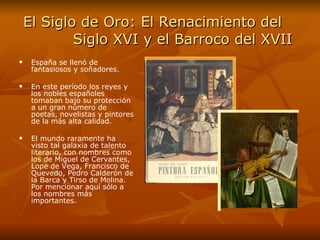 El Siglo de Oro: El Renacimiento del    Siglo XVI y el Barroco del XVII España se llenó de fantasiosos y soñadores.  En este período los reyes y los nobles españoles tomaban bajo su protección a un gran número de poetas, novelistas y pintores de la más alta calidad.  El mundo raramente ha visto tal galaxia de talento literario, con nombres como los de Miguel de Cervantes, Lope de Vega, Francisco de Quevedo, Pedro Calderón de la Barca y Tirso de Molina. Por mencionar aquí sólo a los nombres más importantes.  